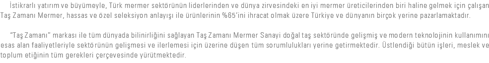  İstikrarlı yatırım ve büyümeyle, Türk mermer sektörünün liderlerinden ve dünya zirvesindeki en iyi mermer üreticilerinden biri haline gelmek için çalışan Taş Zamanı Mermer, hassas ve özel seleksiyon anlayışı ile ürünlerinin %65’ini ihracat olmak üzere Türkiye ve dünyanın birçok yerine pazarlamaktadır. “Taş Zamanı” markası ile tüm dünyada bilinirliğini sağlayan Taş Zamanı Mermer Sanayi doğal taş sektöründe gelişmiş ve modern teknolojinin kullanımını esas alan faaliyetleriyle sektörünün gelişmesi ve ilerlemesi için üzerine düşen tüm sorumlulukları yerine getirmektedir. Üstlendiği bütün işleri, meslek ve toplum etiğinin tüm gerekleri çerçevesinde yürütmektedir.
