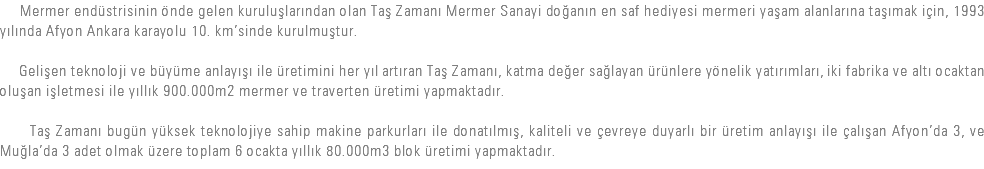  Mermer endüstrisinin önde gelen kuruluşlarından olan Taş Zamanı Mermer Sanayi doğanın en saf hediyesi mermeri yaşam alanlarına taşımak için, 1993 yılında Afyon Ankara karayolu 10. km’sinde kurulmuştur. Gelişen teknoloji ve büyüme anlayışı ile üretimini her yıl artıran Taş Zamanı, katma değer sağlayan ürünlere yönelik yatırımları, iki fabrika ve altı ocaktan oluşan işletmesi ile yıllık 900.000m2 mermer ve traverten üretimi yapmaktadır. Taş Zamanı bugün yüksek teknolojiye sahip makine parkurları ile donatılmış, kaliteli ve çevreye duyarlı bir üretim anlayışı ile çalışan Afyon’da 3, ve Muğla’da 3 adet olmak üzere toplam 6 ocakta yıllık 80.000m3 blok üretimi yapmaktadır.