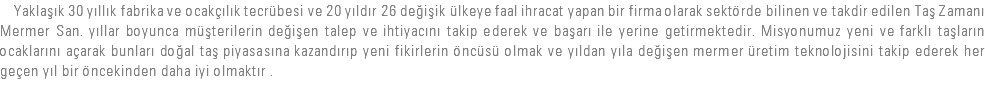  Yaklaşık 30 yıllık fabrika ve ocakçılık tecrübesi ve 20 yıldır 26 değişik ülkeye faal ihracat yapan bir firma olarak sektörde bilinen ve takdir edilen Taş Zamanı Mermer San. yıllar boyunca müşterilerin değişen talep ve ihtiyacını takip ederek ve başarı ile yerine getirmektedir. Misyonumuz yeni ve farklı taşların ocaklarını açarak bunları doğal taş piyasasına kazandırıp yeni fikirlerin öncüsü olmak ve yıldan yıla değişen mermer üretim teknolojisini takip ederek her geçen yıl bir öncekinden daha iyi olmaktır .