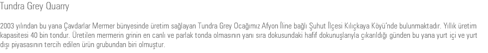 Tundra Grey Quarry 2003 yılından bu yana Çavdarlar Mermer bünyesinde üretim sağlayan Tundra Grey Ocağımız Afyon İline bağlı Şuhut İlçesi Kılıçkaya Köyü’nde bulunmaktadır. Yıllık üretim kapasitesi 40 bin tondur. Üretilen mermerin grinin en canlı ve parlak tonda olmasının yanı sıra dokusundaki hafif dokunuşlarıyla çıkarıldığı günden bu yana yurt içi ve yurt dışı piyasasının tercih edilen ürün grubundan biri olmuştur.