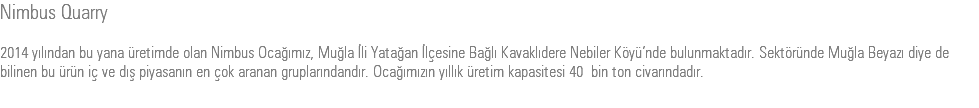 Nimbus Quarry 2014 yılından bu yana üretimde olan Nimbus Ocağımız, Muğla İli Yatağan İlçesine Bağlı Kavaklıdere Nebiler Köyü’nde bulunmaktadır. Sektöründe Muğla Beyazı diye de bilinen bu ürün iç ve dış piyasanın en çok aranan gruplarındandır. Ocağımızın yıllık üretim kapasitesi 40 bin ton civarındadır.